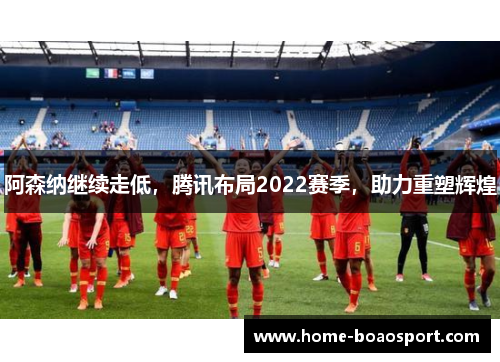 阿森纳继续走低，腾讯布局2022赛季，助力重塑辉煌